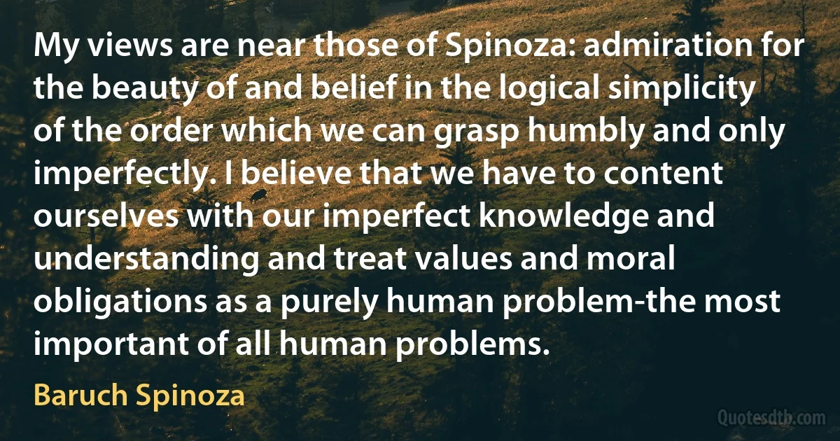 My views are near those of Spinoza: admiration for the beauty of and belief in the logical simplicity of the order which we can grasp humbly and only imperfectly. I believe that we have to content ourselves with our imperfect knowledge and understanding and treat values and moral obligations as a purely human problem-the most important of all human problems. (Baruch Spinoza)