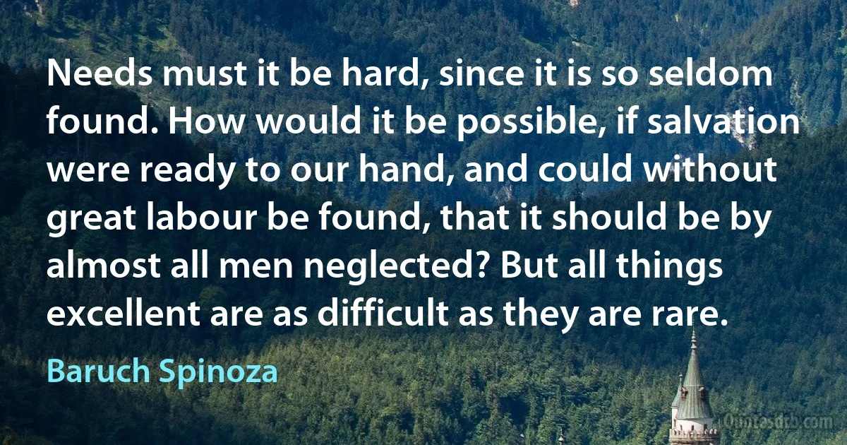 Needs must it be hard, since it is so seldom found. How would it be possible, if salvation were ready to our hand, and could without great labour be found, that it should be by almost all men neglected? But all things excellent are as difficult as they are rare. (Baruch Spinoza)