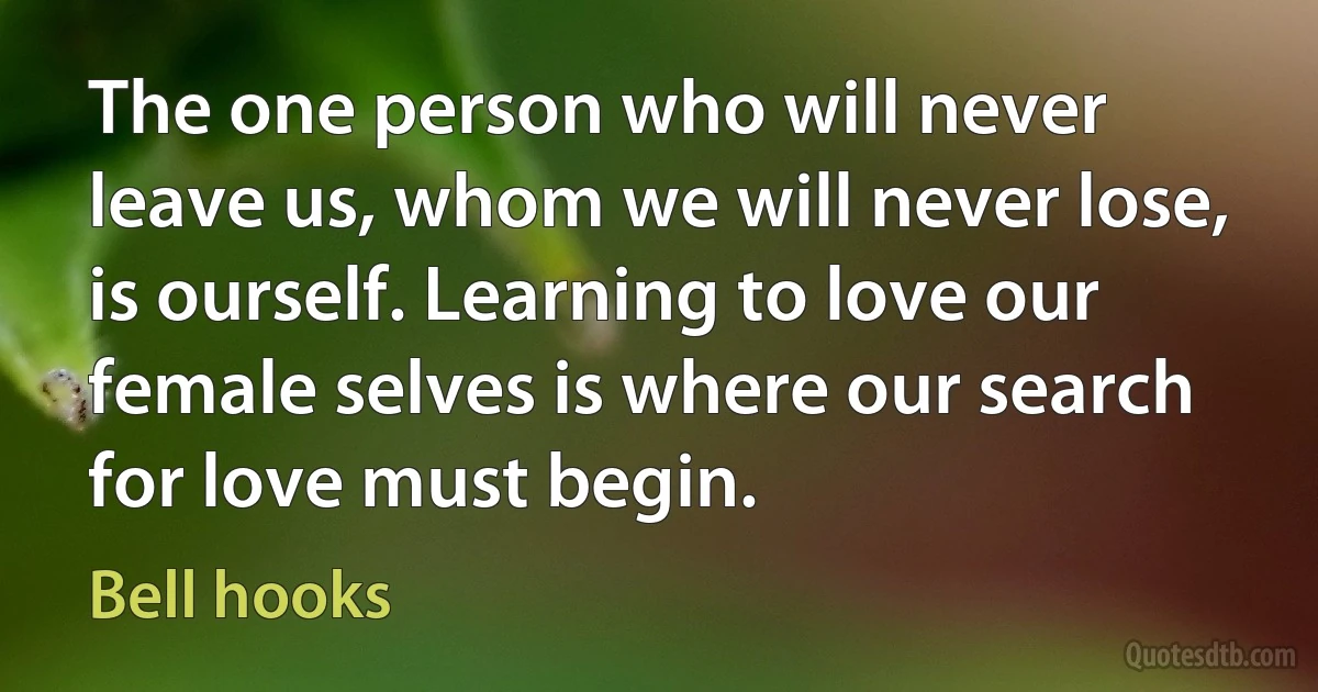 The one person who will never leave us, whom we will never lose, is ourself. Learning to love our female selves is where our search for love must begin. (Bell hooks)