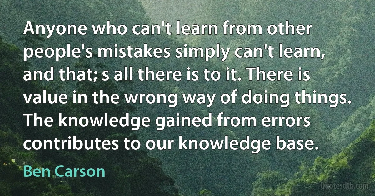 Anyone who can't learn from other people's mistakes simply can't learn, and that; s all there is to it. There is value in the wrong way of doing things. The knowledge gained from errors contributes to our knowledge base. (Ben Carson)