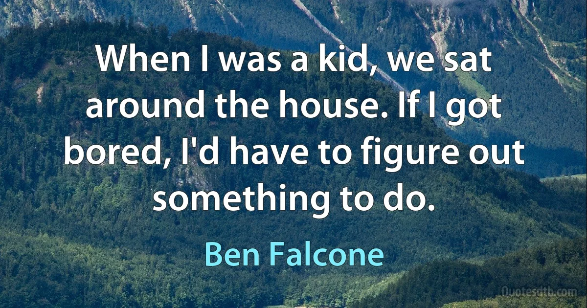 When I was a kid, we sat around the house. If I got bored, I'd have to figure out something to do. (Ben Falcone)