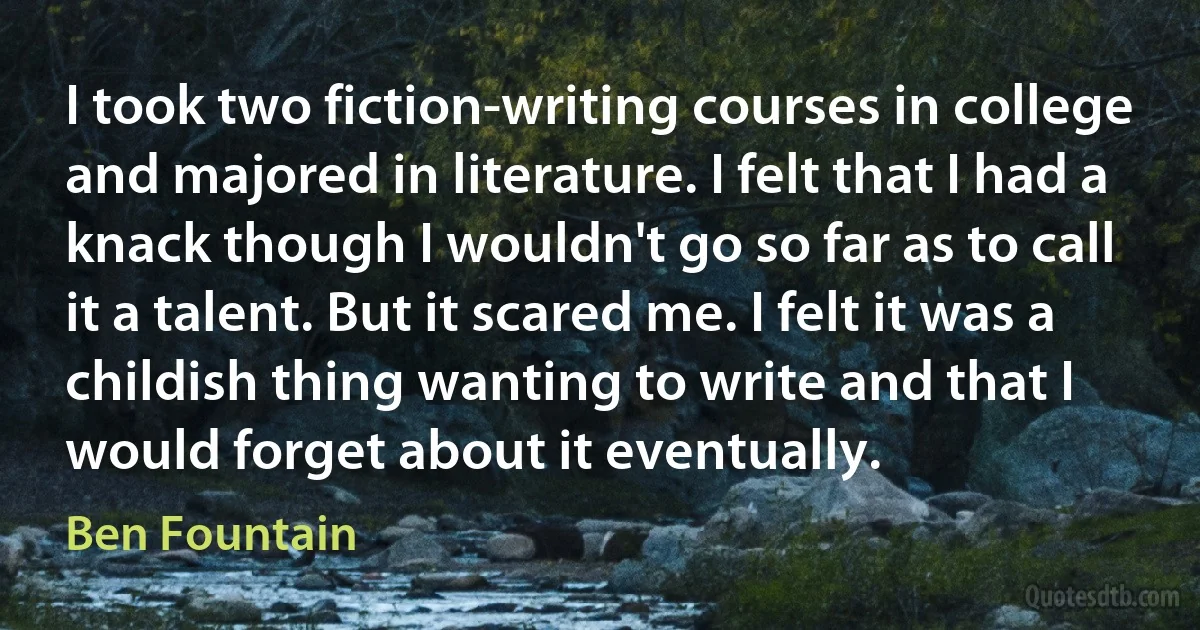 I took two fiction-writing courses in college and majored in literature. I felt that I had a knack though I wouldn't go so far as to call it a talent. But it scared me. I felt it was a childish thing wanting to write and that I would forget about it eventually. (Ben Fountain)