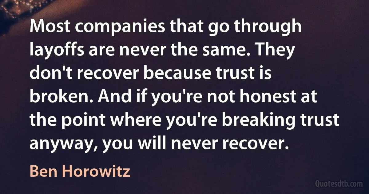 Most companies that go through layoffs are never the same. They don't recover because trust is broken. And if you're not honest at the point where you're breaking trust anyway, you will never recover. (Ben Horowitz)