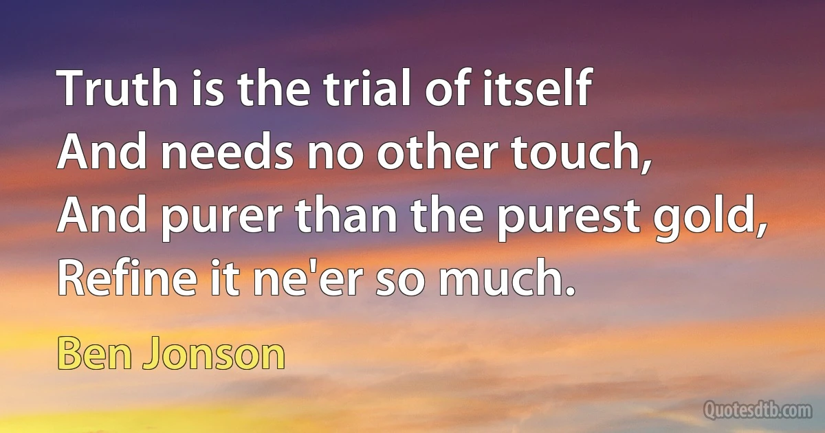 Truth is the trial of itself
And needs no other touch,
And purer than the purest gold,
Refine it ne'er so much. (Ben Jonson)