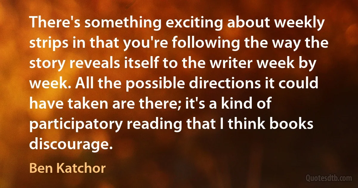 There's something exciting about weekly strips in that you're following the way the story reveals itself to the writer week by week. All the possible directions it could have taken are there; it's a kind of participatory reading that I think books discourage. (Ben Katchor)