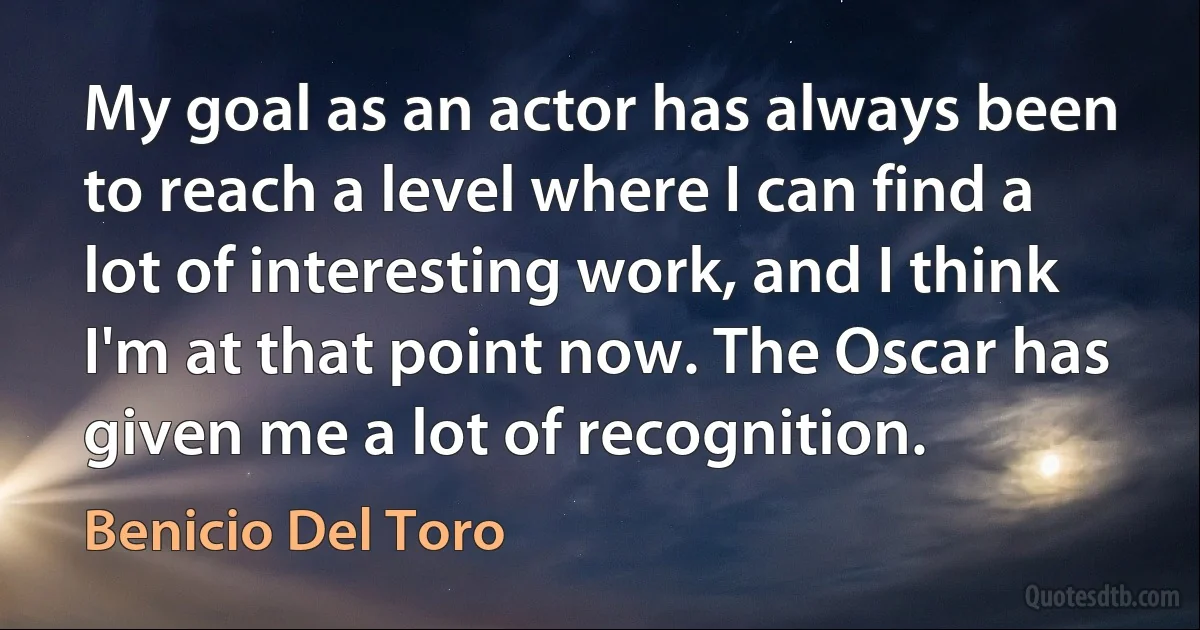 My goal as an actor has always been to reach a level where I can find a lot of interesting work, and I think I'm at that point now. The Oscar has given me a lot of recognition. (Benicio Del Toro)