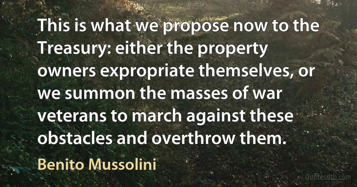 This is what we propose now to the Treasury: either the property owners expropriate themselves, or we summon the masses of war veterans to march against these obstacles and overthrow them. (Benito Mussolini)