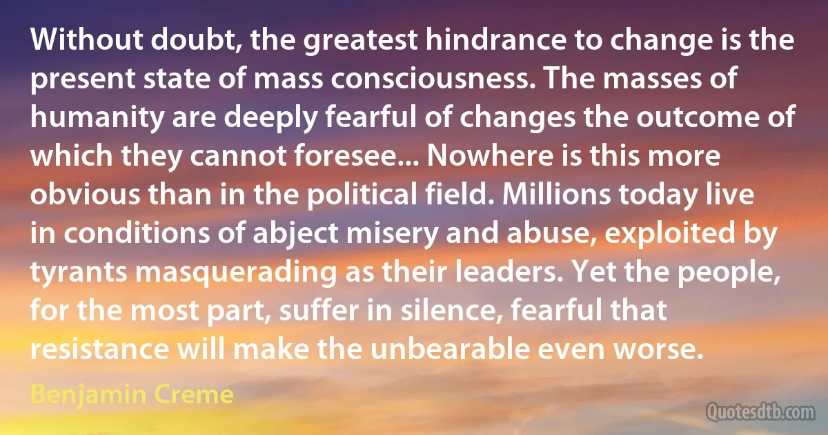 Without doubt, the greatest hindrance to change is the present state of mass consciousness. The masses of humanity are deeply fearful of changes the outcome of which they cannot foresee... Nowhere is this more obvious than in the political field. Millions today live in conditions of abject misery and abuse, exploited by tyrants masquerading as their leaders. Yet the people, for the most part, suffer in silence, fearful that resistance will make the unbearable even worse. (Benjamin Creme)