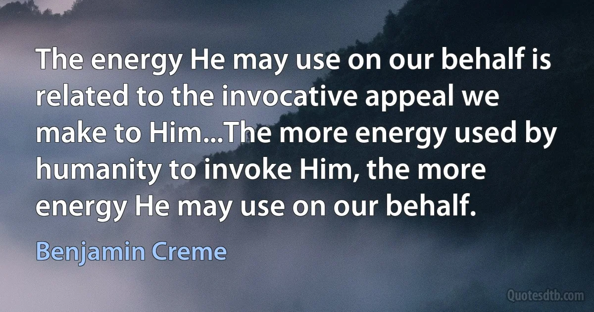 The energy He may use on our behalf is related to the invocative appeal we make to Him...The more energy used by humanity to invoke Him, the more energy He may use on our behalf. (Benjamin Creme)