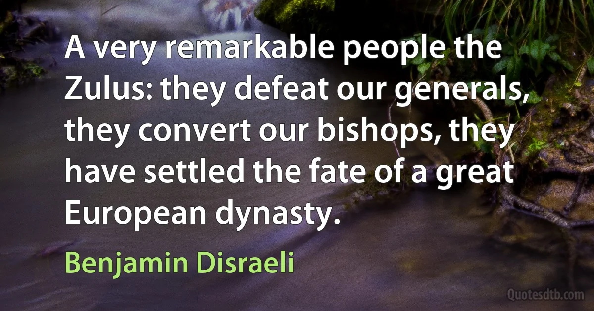 A very remarkable people the Zulus: they defeat our generals, they convert our bishops, they have settled the fate of a great European dynasty. (Benjamin Disraeli)