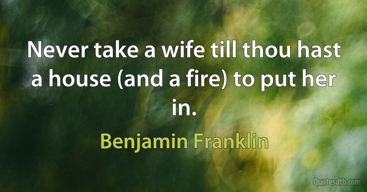 Never take a wife till thou hast a house (and a fire) to put her in. (Benjamin Franklin)