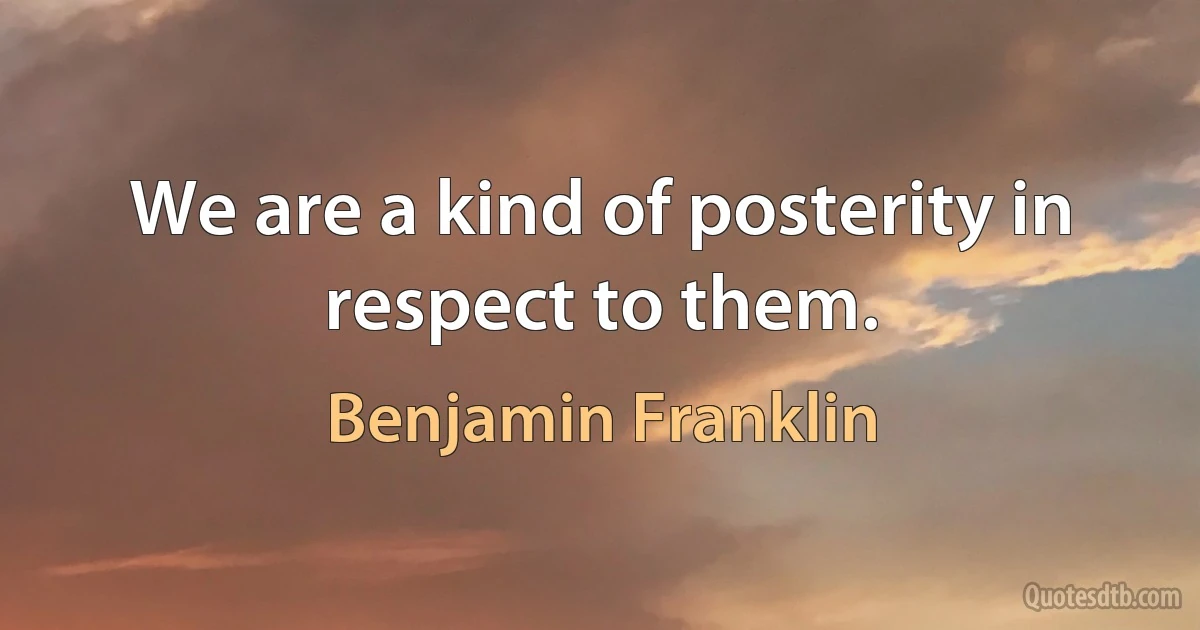 We are a kind of posterity in respect to them. (Benjamin Franklin)