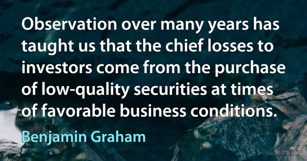 Observation over many years has taught us that the chief losses to investors come from the purchase of low-quality securities at times of favorable business conditions. (Benjamin Graham)