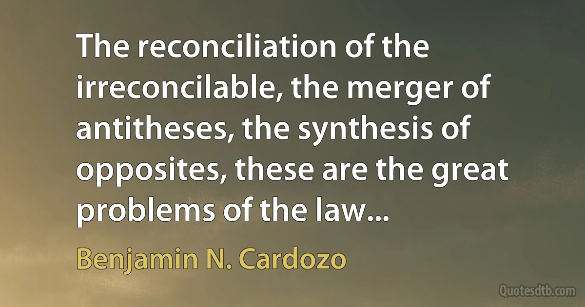 The reconciliation of the irreconcilable, the merger of antitheses, the synthesis of opposites, these are the great problems of the law... (Benjamin N. Cardozo)