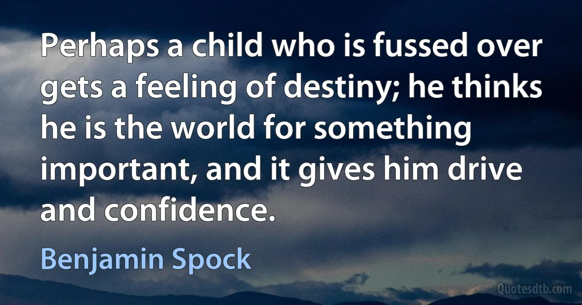 Perhaps a child who is fussed over gets a feeling of destiny; he thinks he is the world for something important, and it gives him drive and confidence. (Benjamin Spock)