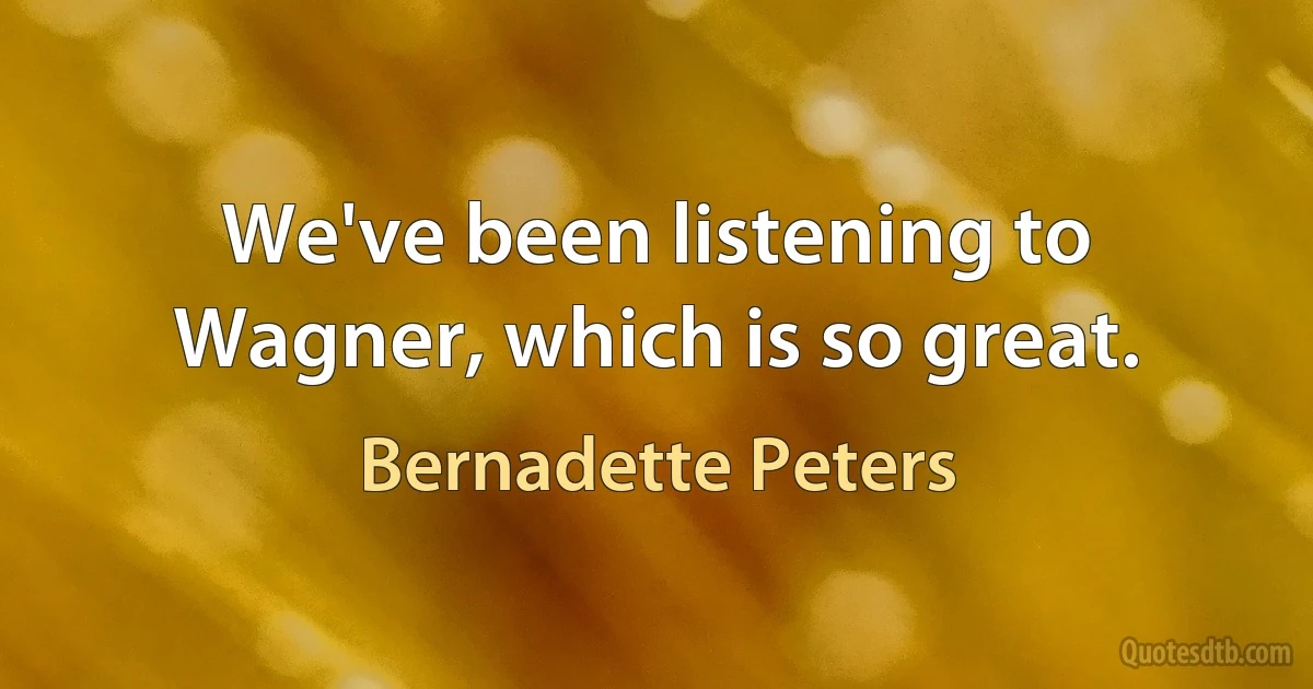 We've been listening to Wagner, which is so great. (Bernadette Peters)