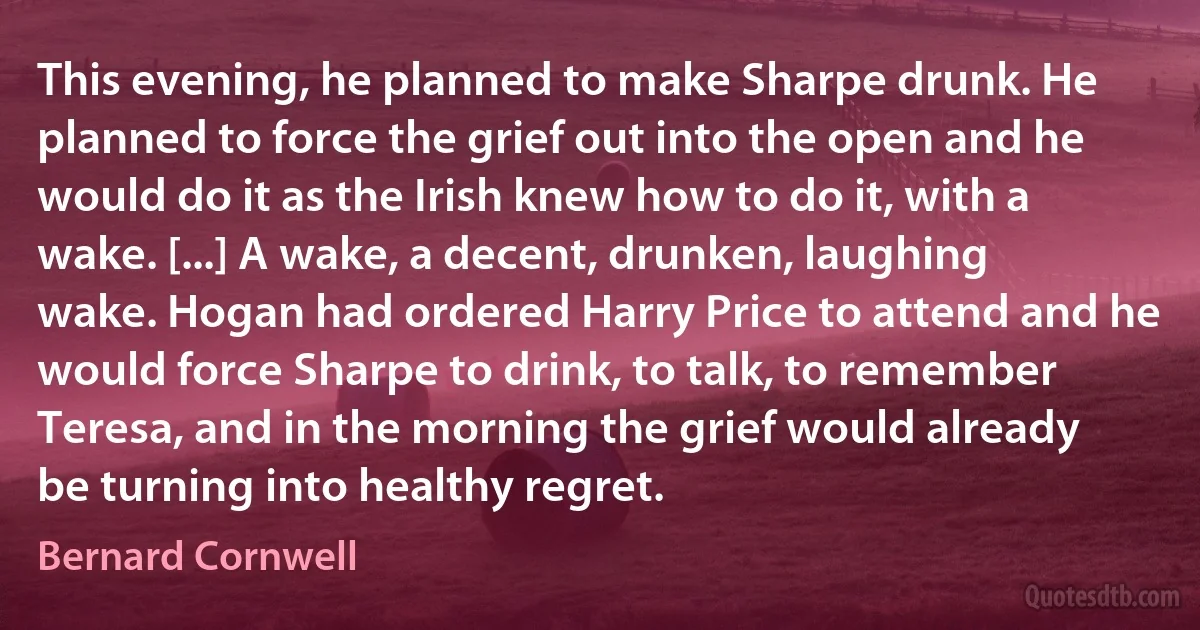 This evening, he planned to make Sharpe drunk. He planned to force the grief out into the open and he would do it as the Irish knew how to do it, with a wake. [...] A wake, a decent, drunken, laughing wake. Hogan had ordered Harry Price to attend and he would force Sharpe to drink, to talk, to remember Teresa, and in the morning the grief would already be turning into healthy regret. (Bernard Cornwell)