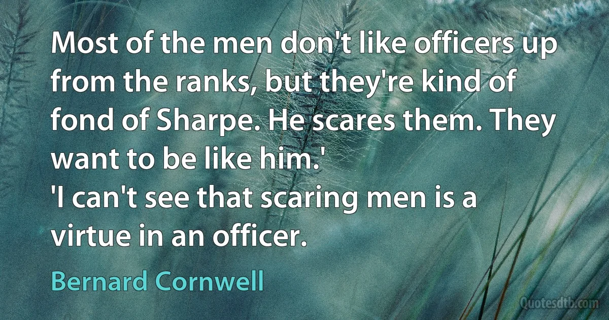 Most of the men don't like officers up from the ranks, but they're kind of fond of Sharpe. He scares them. They want to be like him.'
'I can't see that scaring men is a virtue in an officer. (Bernard Cornwell)