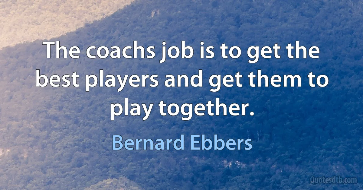 The coachs job is to get the best players and get them to play together. (Bernard Ebbers)