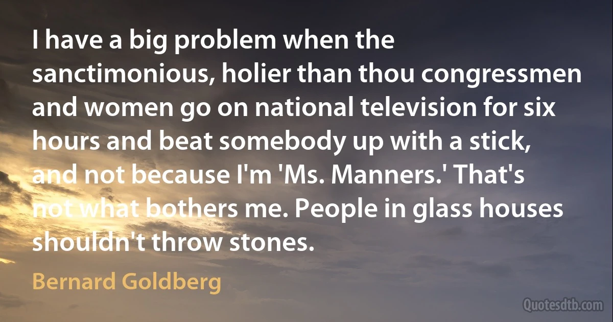 I have a big problem when the sanctimonious, holier than thou congressmen and women go on national television for six hours and beat somebody up with a stick, and not because I'm 'Ms. Manners.' That's not what bothers me. People in glass houses shouldn't throw stones. (Bernard Goldberg)