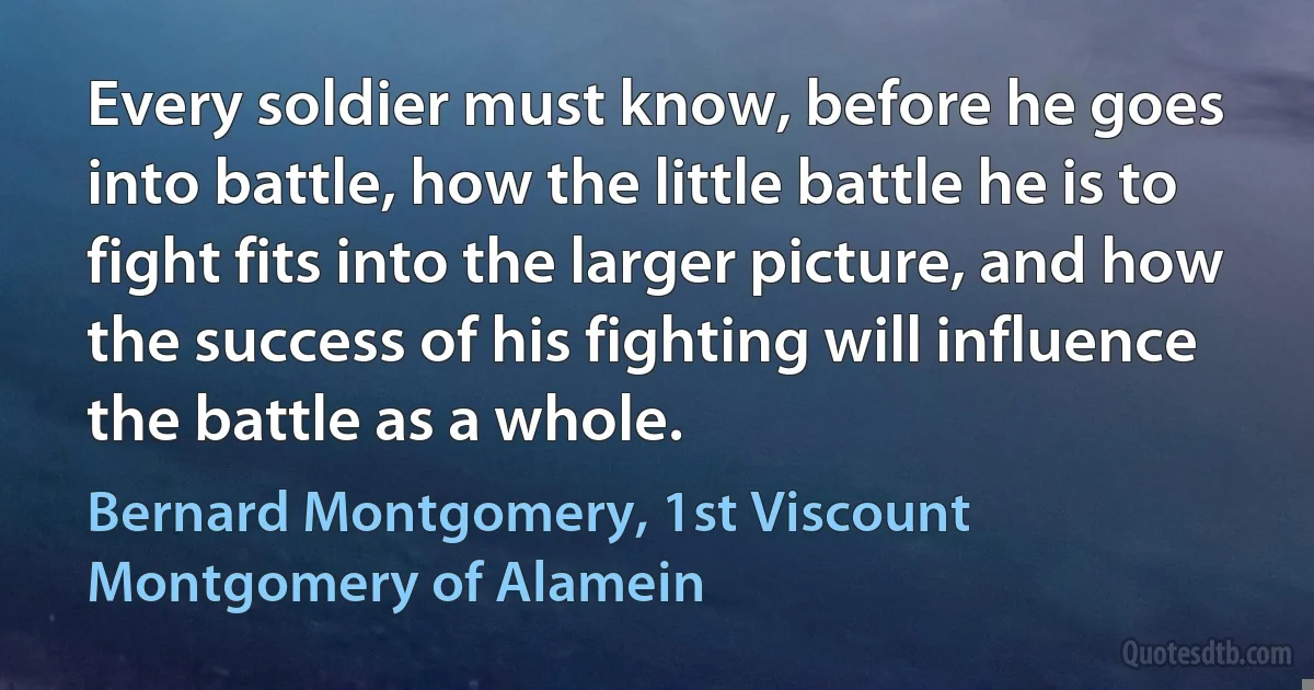 Every soldier must know, before he goes into battle, how the little battle he is to fight fits into the larger picture, and how the success of his fighting will influence the battle as a whole. (Bernard Montgomery, 1st Viscount Montgomery of Alamein)