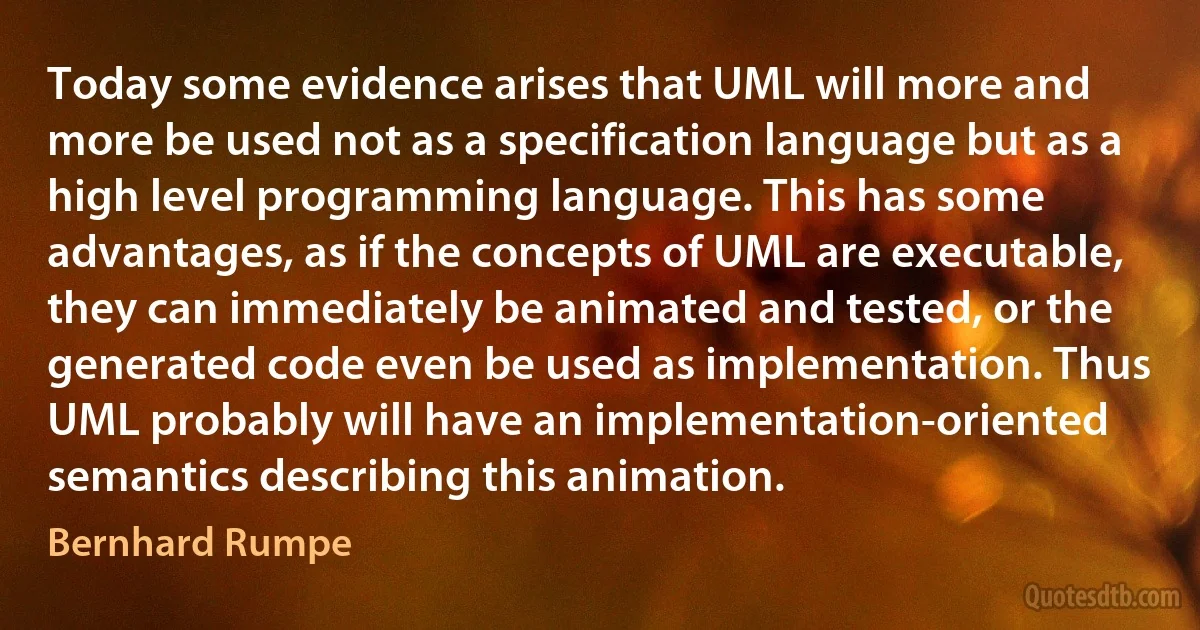 Today some evidence arises that UML will more and more be used not as a specification language but as a high level programming language. This has some advantages, as if the concepts of UML are executable, they can immediately be animated and tested, or the generated code even be used as implementation. Thus UML probably will have an implementation-oriented semantics describing this animation. (Bernhard Rumpe)