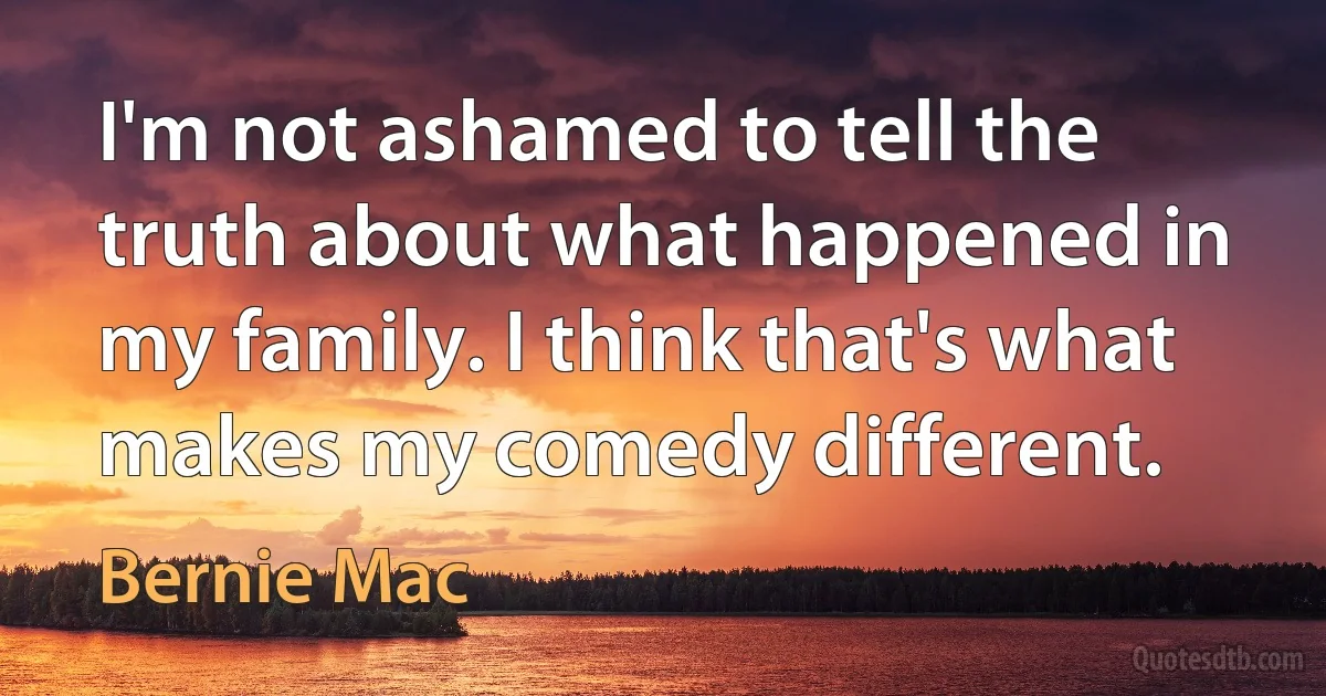 I'm not ashamed to tell the truth about what happened in my family. I think that's what makes my comedy different. (Bernie Mac)