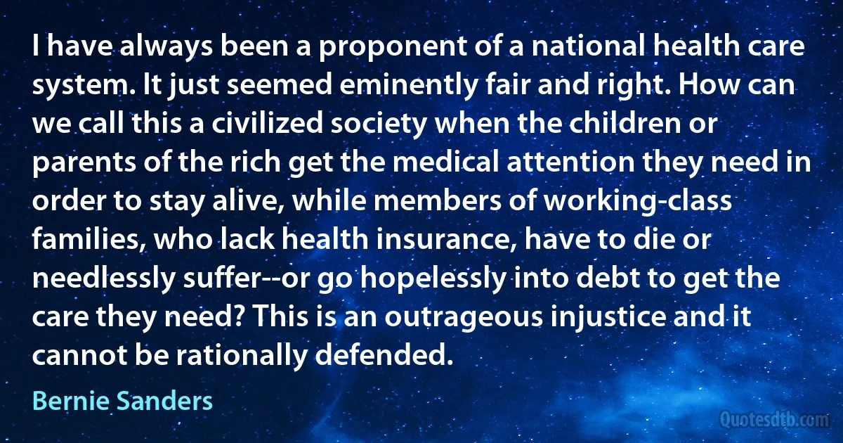 I have always been a proponent of a national health care system. It just seemed eminently fair and right. How can we call this a civilized society when the children or parents of the rich get the medical attention they need in order to stay alive, while members of working-class families, who lack health insurance, have to die or needlessly suffer--or go hopelessly into debt to get the care they need? This is an outrageous injustice and it cannot be rationally defended. (Bernie Sanders)