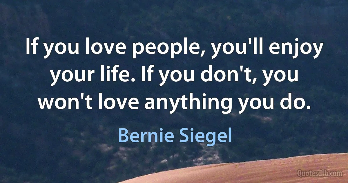 If you love people, you'll enjoy your life. If you don't, you won't love anything you do. (Bernie Siegel)