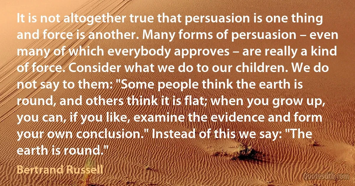 It is not altogether true that persuasion is one thing and force is another. Many forms of persuasion – even many of which everybody approves – are really a kind of force. Consider what we do to our children. We do not say to them: "Some people think the earth is round, and others think it is flat; when you grow up, you can, if you like, examine the evidence and form your own conclusion." Instead of this we say: "The earth is round." (Bertrand Russell)