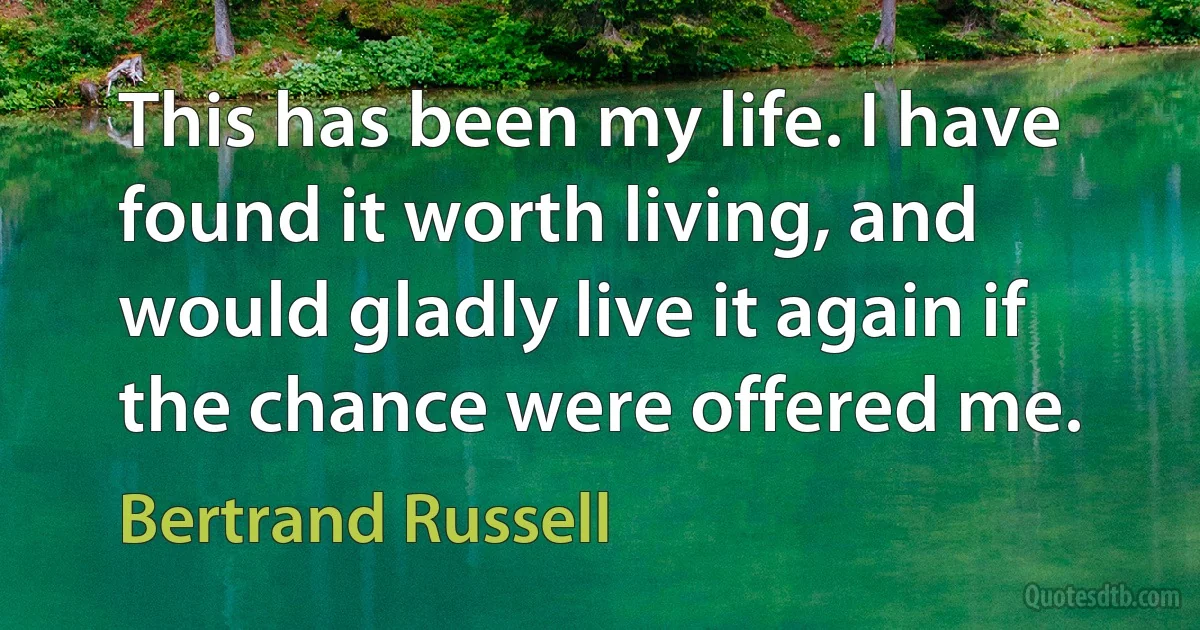 This has been my life. I have found it worth living, and would gladly live it again if the chance were offered me. (Bertrand Russell)