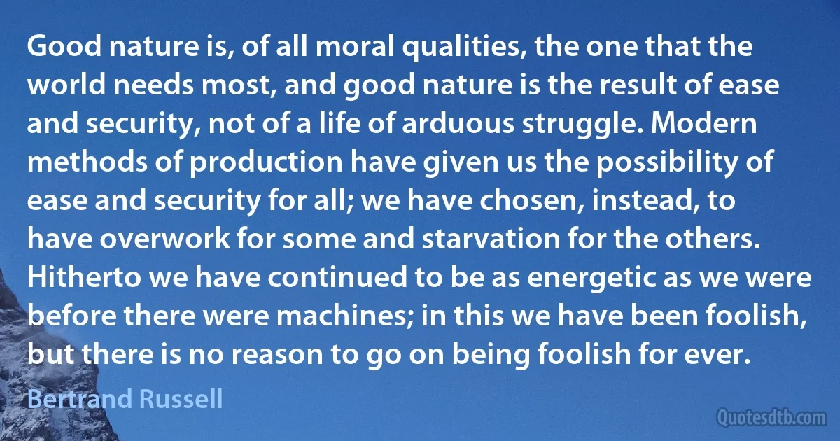 Good nature is, of all moral qualities, the one that the world needs most, and good nature is the result of ease and security, not of a life of arduous struggle. Modern methods of production have given us the possibility of ease and security for all; we have chosen, instead, to have overwork for some and starvation for the others. Hitherto we have continued to be as energetic as we were before there were machines; in this we have been foolish, but there is no reason to go on being foolish for ever. (Bertrand Russell)