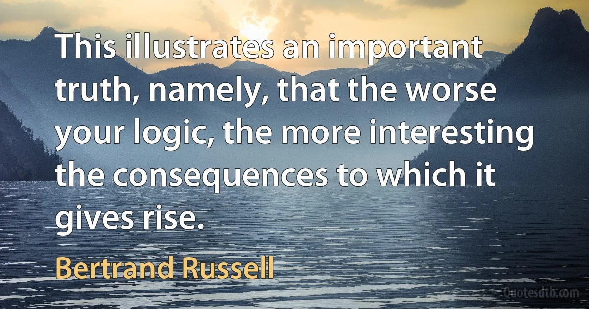 This illustrates an important truth, namely, that the worse your logic, the more interesting the consequences to which it gives rise. (Bertrand Russell)