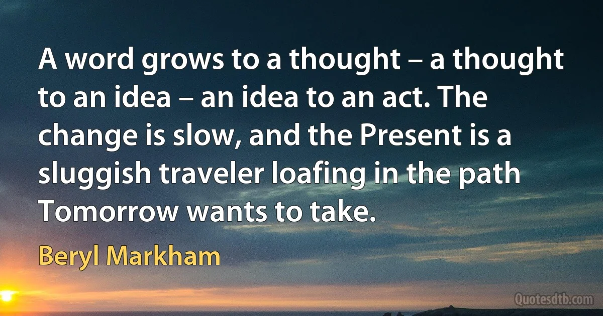 A word grows to a thought – a thought to an idea – an idea to an act. The change is slow, and the Present is a sluggish traveler loafing in the path Tomorrow wants to take. (Beryl Markham)