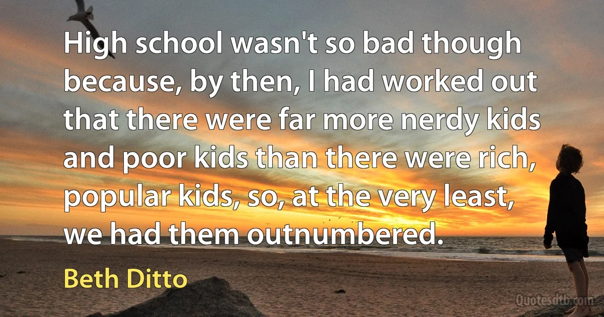 High school wasn't so bad though because, by then, I had worked out that there were far more nerdy kids and poor kids than there were rich, popular kids, so, at the very least, we had them outnumbered. (Beth Ditto)