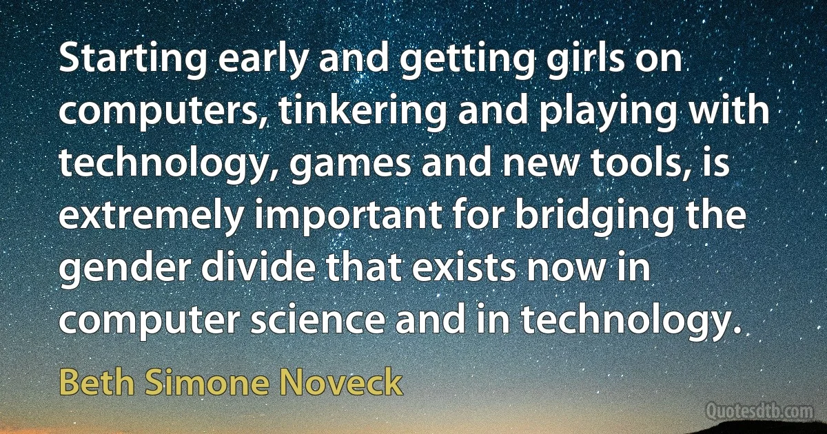 Starting early and getting girls on computers, tinkering and playing with technology, games and new tools, is extremely important for bridging the gender divide that exists now in computer science and in technology. (Beth Simone Noveck)