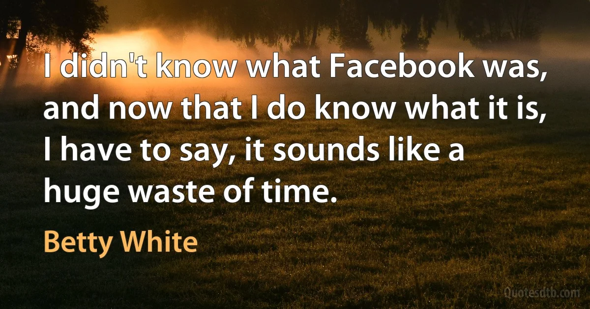 I didn't know what Facebook was, and now that I do know what it is, I have to say, it sounds like a huge waste of time. (Betty White)