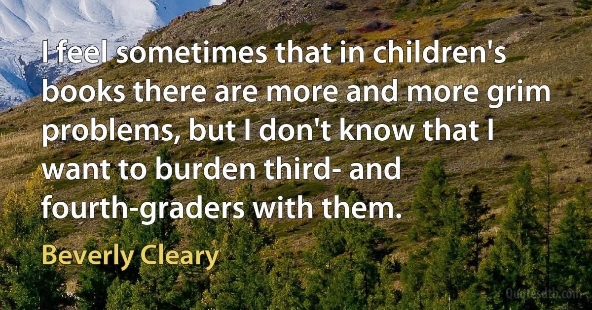 I feel sometimes that in children's books there are more and more grim problems, but I don't know that I want to burden third- and fourth-graders with them. (Beverly Cleary)