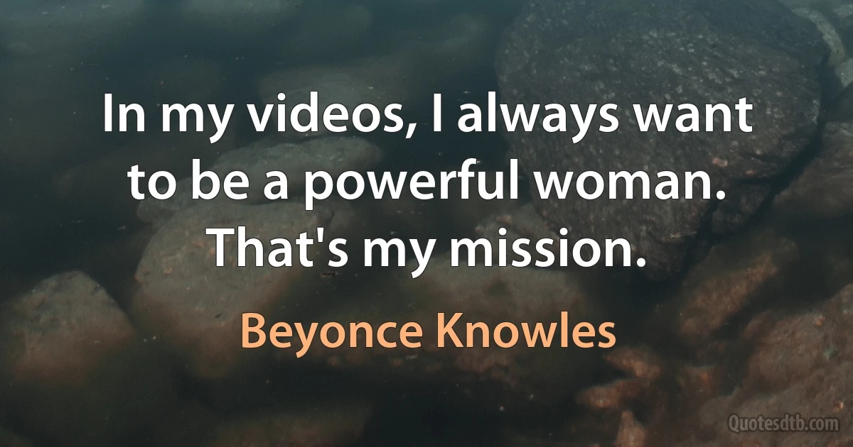 In my videos, I always want to be a powerful woman. That's my mission. (Beyonce Knowles)