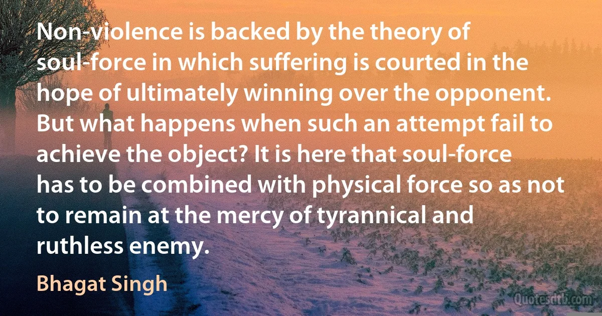 Non-violence is backed by the theory of soul-force in which suffering is courted in the hope of ultimately winning over the opponent. But what happens when such an attempt fail to achieve the object? It is here that soul-force has to be combined with physical force so as not to remain at the mercy of tyrannical and ruthless enemy. (Bhagat Singh)