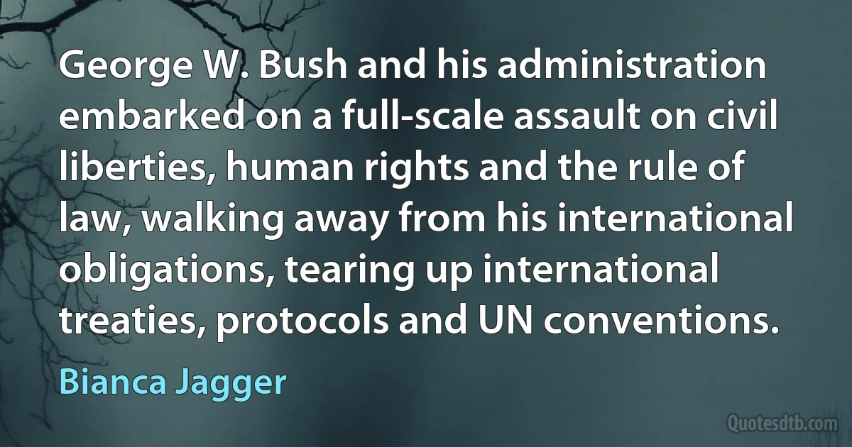 George W. Bush and his administration embarked on a full-scale assault on civil liberties, human rights and the rule of law, walking away from his international obligations, tearing up international treaties, protocols and UN conventions. (Bianca Jagger)