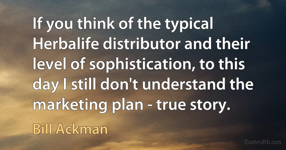 If you think of the typical Herbalife distributor and their level of sophistication, to this day I still don't understand the marketing plan - true story. (Bill Ackman)