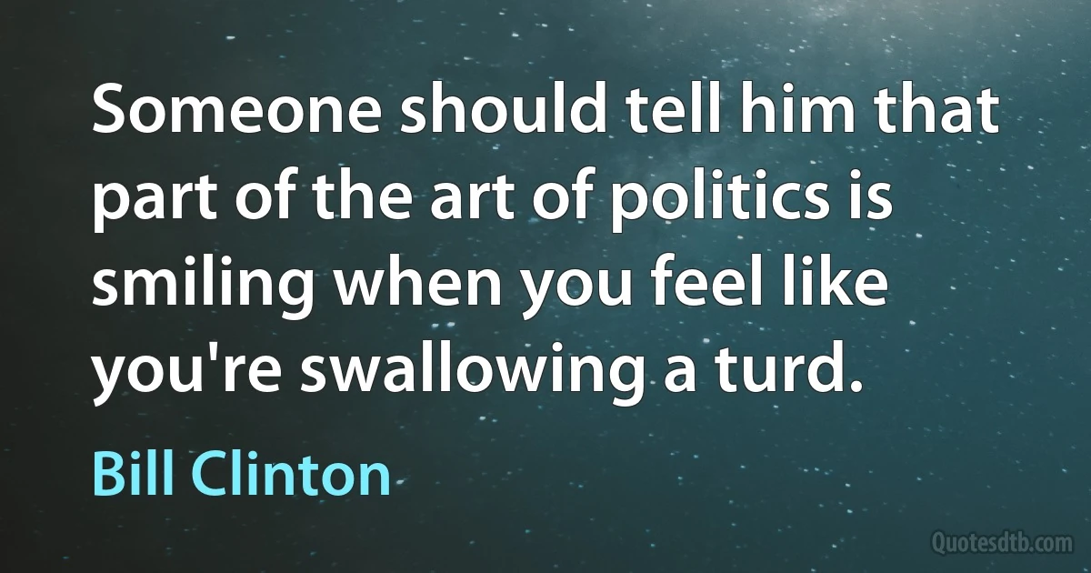 Someone should tell him that part of the art of politics is smiling when you feel like you're swallowing a turd. (Bill Clinton)