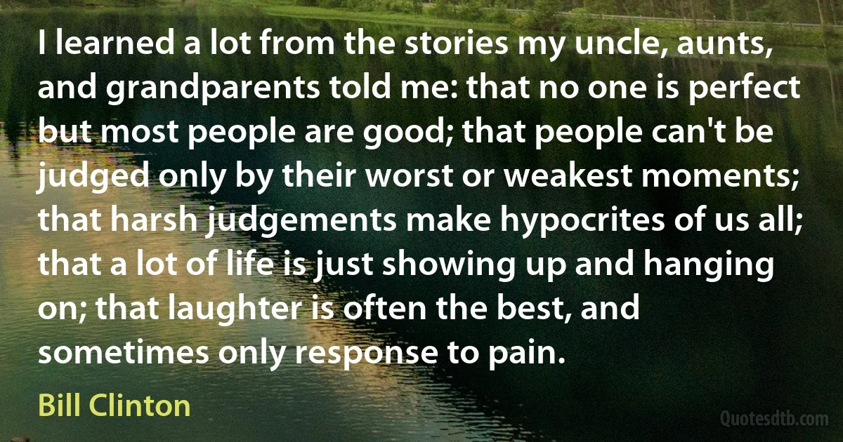 I learned a lot from the stories my uncle, aunts, and grandparents told me: that no one is perfect but most people are good; that people can't be judged only by their worst or weakest moments; that harsh judgements make hypocrites of us all; that a lot of life is just showing up and hanging on; that laughter is often the best, and sometimes only response to pain. (Bill Clinton)