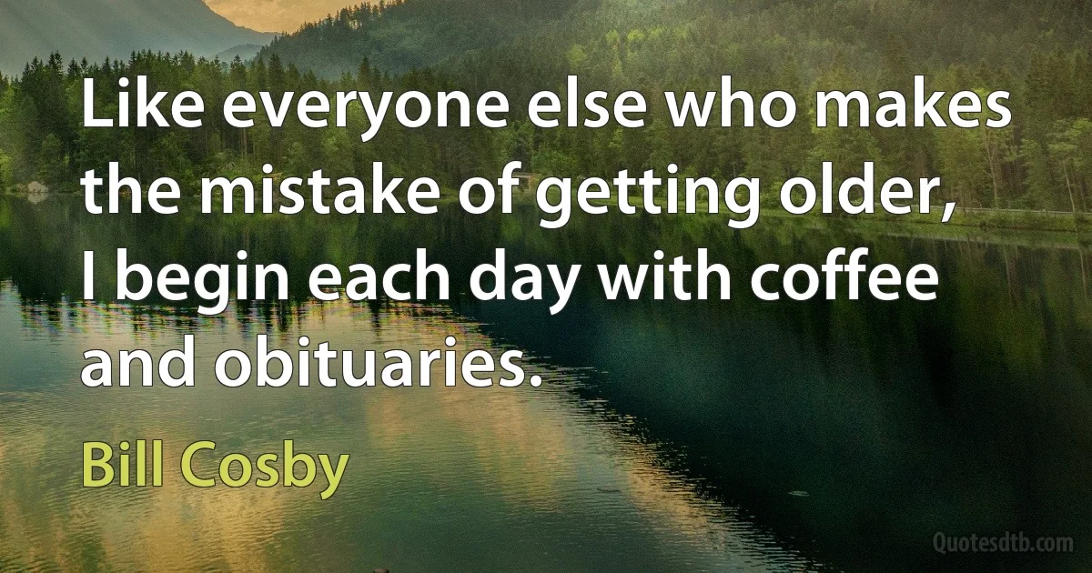 Like everyone else who makes the mistake of getting older, I begin each day with coffee and obituaries. (Bill Cosby)