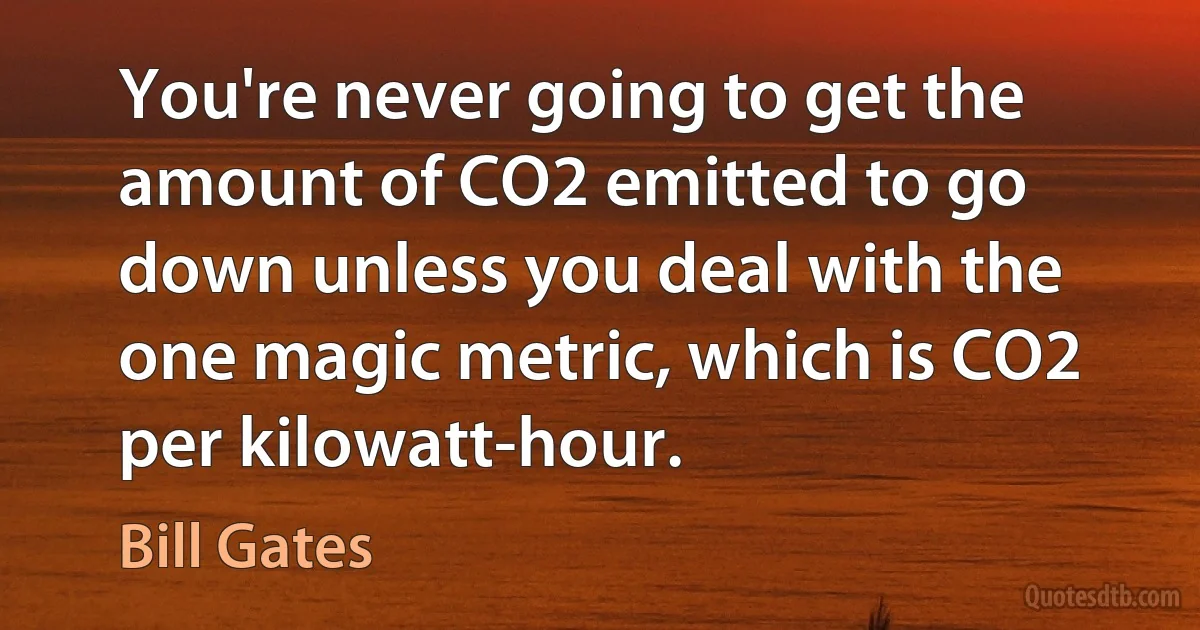 You're never going to get the amount of CO2 emitted to go down unless you deal with the one magic metric, which is CO2 per kilowatt-hour. (Bill Gates)