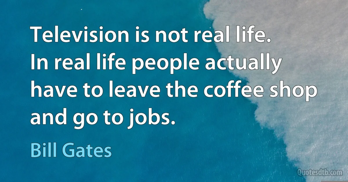 Television is not real life. In real life people actually have to leave the coffee shop and go to jobs. (Bill Gates)