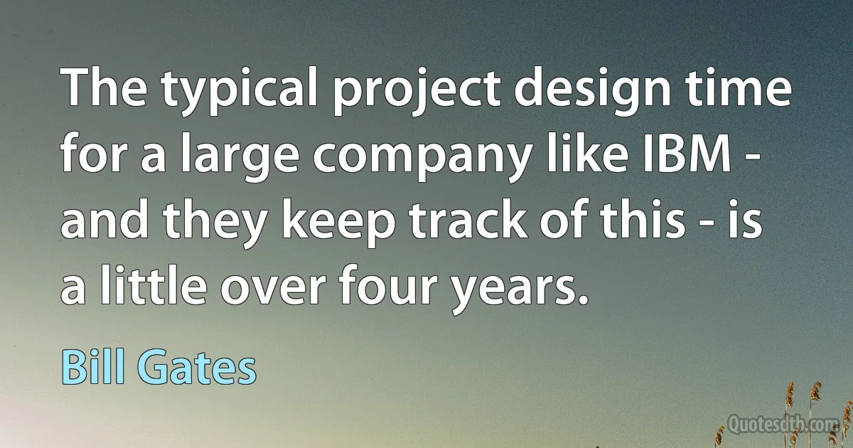 The typical project design time for a large company like IBM - and they keep track of this - is a little over four years. (Bill Gates)