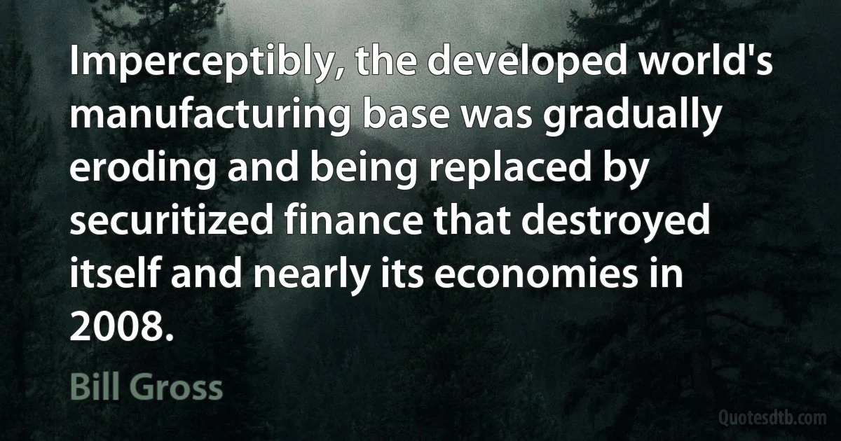 Imperceptibly, the developed world's manufacturing base was gradually eroding and being replaced by securitized finance that destroyed itself and nearly its economies in 2008. (Bill Gross)