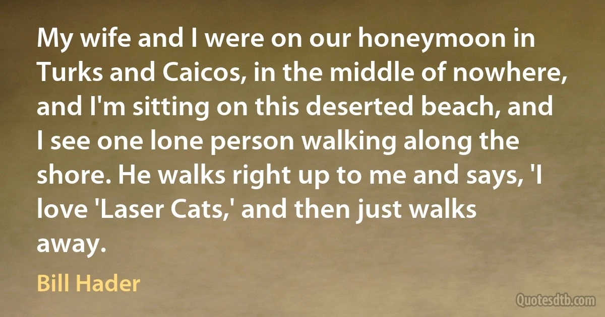 My wife and I were on our honeymoon in Turks and Caicos, in the middle of nowhere, and I'm sitting on this deserted beach, and I see one lone person walking along the shore. He walks right up to me and says, 'I love 'Laser Cats,' and then just walks away. (Bill Hader)